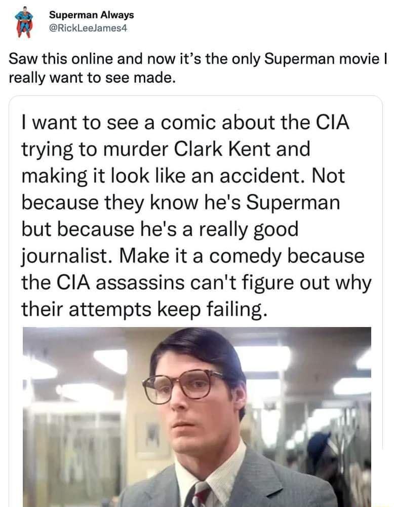 Superman Always RickLeeamesd Saw this online and now its the only Superman movie really want to see made want to see a comic about the CIA trying to murder Clark Kent and making it look like an accident Not because they know hes Superman but because hes a really good journalist Make it a comedy because the CIA assassins cant figure out why their attempts keep failing