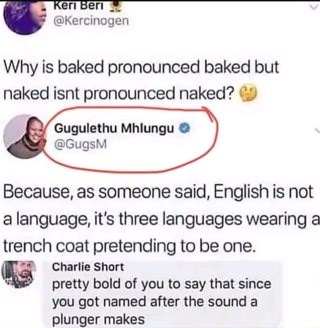 eri per Kercinogen Why is baked pronounced baked but naked isnt pronounced naked Gugulethu Mhlungu GugsM Because as someone said English is not alanguage its three languages wearing a trench coat pretending to be one g Charlie Short pretty bold of you to say that since you got named after the sound a plunger makes