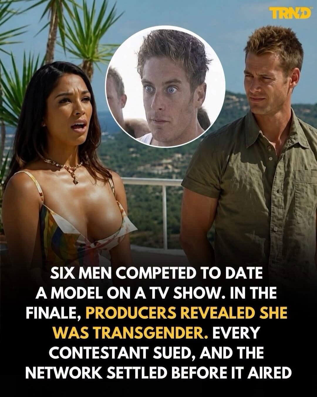 TRND SIX MEN COMPETED TO DATE A MODEL ON A TV SHOW. IN THE FINALE, PRODUCERS REVEALED SHE WAS TRANSGENDER. EVERY CONTESTANT SUED, AND THE NETWORK SETTLED BEFORE IT AIRED