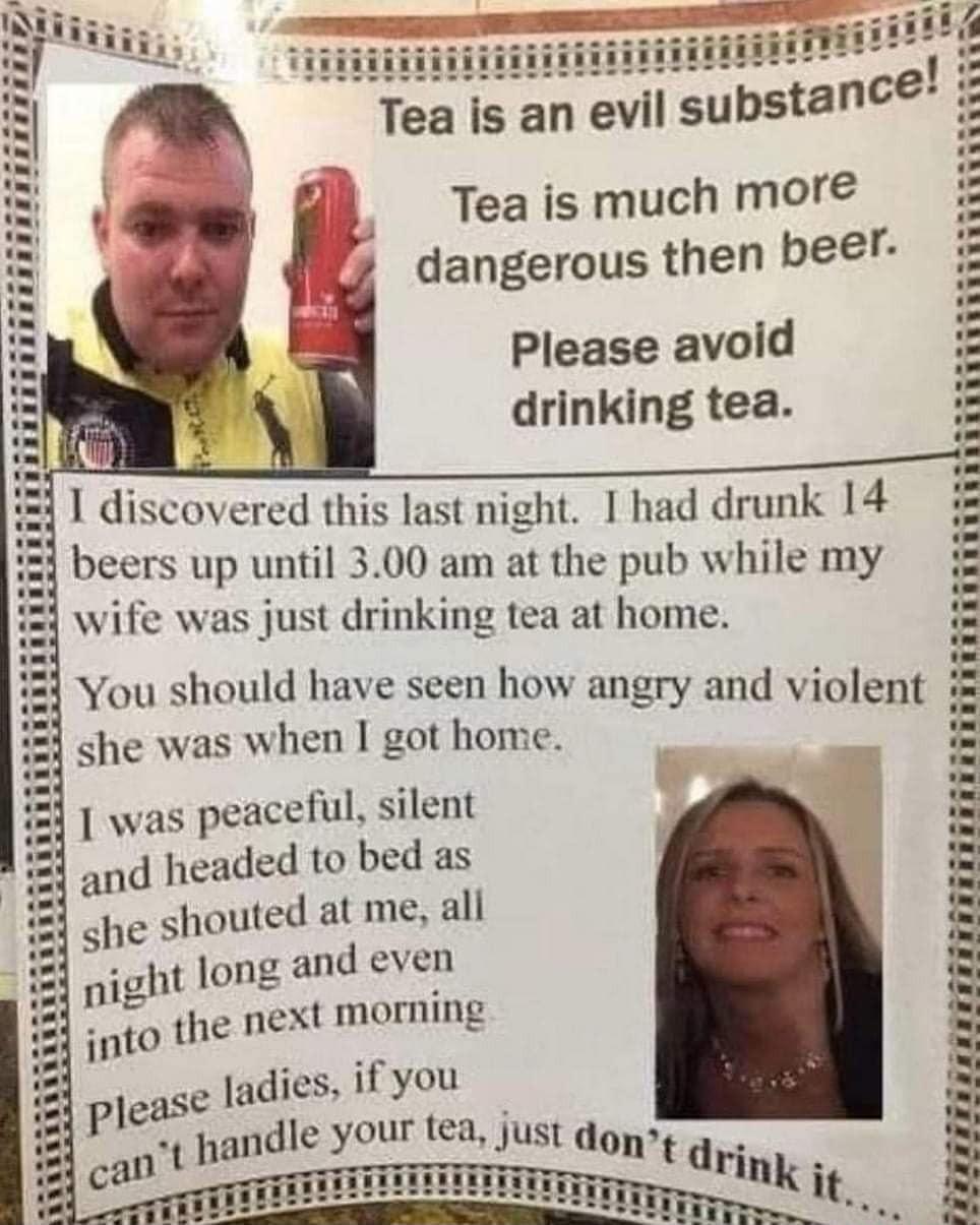 Tea is an evil substance Tea is much mor dangerous then beer Please avoid drinking tea i I discovered this last night I had drunk 14 beers up until 300 am at the pub while my wife was just drinking tea at home You should have seen how angry and violent she was when I got home was peacelul silent d headed to bed as she shouted at me all pight long and even into the next morning