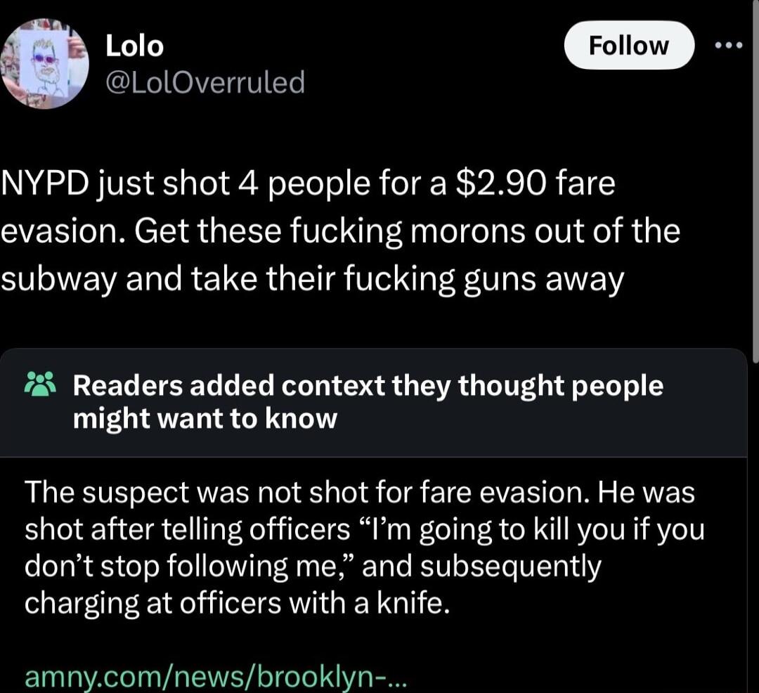 LolOverruled NYPD just shot 4 people for a 290 fare evasion Get these fucking morons out of the ST e RE R S TN V B 7 Readers added context they thought people might want to know LCETELE UERN O S TS CICEVERT L N EAES shot after telling officers Im going to kill you if you dont stop following me and subsequently charging at officers with a knife amnycomnewsbrookiyn