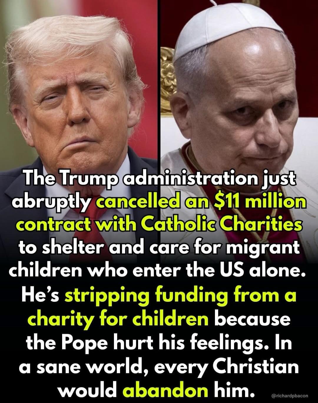 The Trump administration just abruptly cancelled an $11 million contract with Catholic Charities to shelter and care for migrant children who enter the US alone. He's stripping funding from a charity for children because the Pope hurt his feelings. In a sane world, every Christian would abandon him.