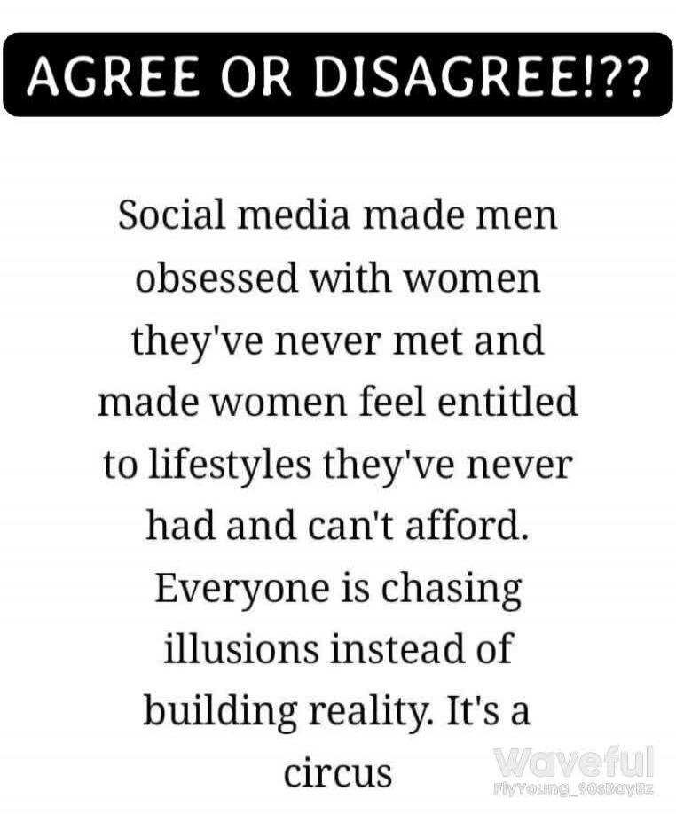 AGREE OR DISAGREE!?? Social media made men obsessed with women they've never met and made women feel entitled to lifestyles they've never had and can't afford. Everyone is chasing illusions instead of building reality. It's a circus