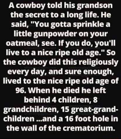 LT TR I G TEF G TR the secret to a long life He said You gotta sprinkle a little gunpowder on your L CE TR TR STLITEL LRI live to a nice ripe old age So the cowboy did this religiously every day and sure enough lived to the nice ripe old age of 96 When he died he left behind 4 children 8 grandchildren 15 great grand children and a 16 foot hole in the wall of the crematorium