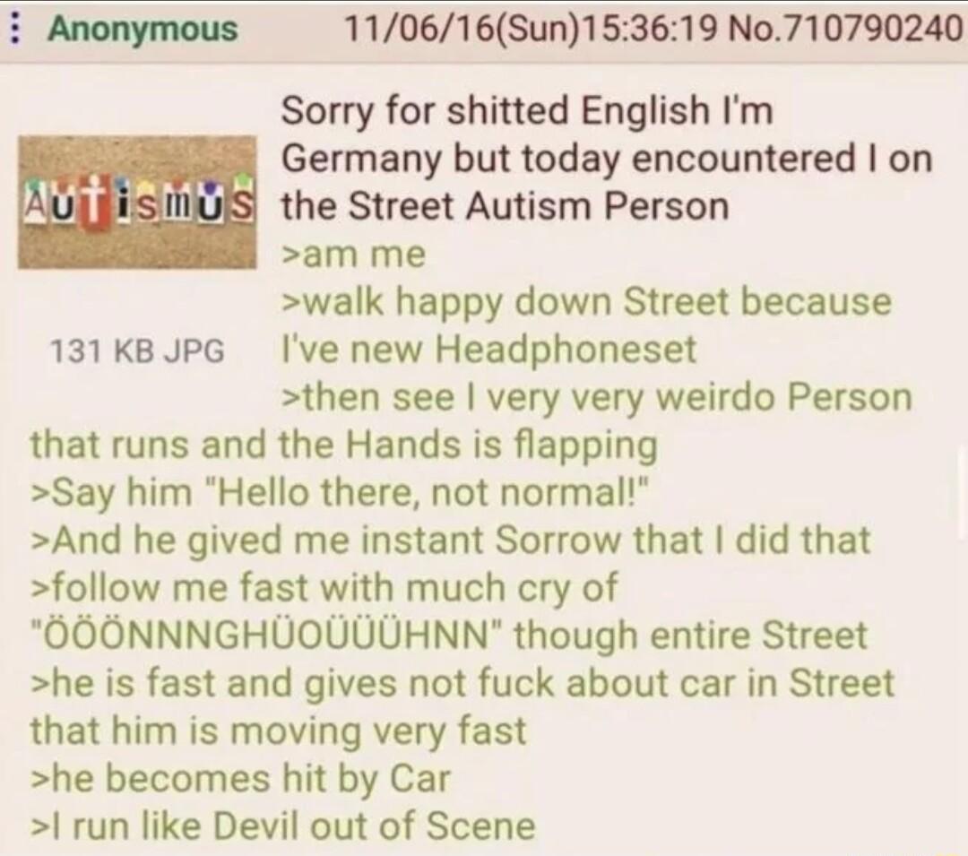 i Anonymous 110616Sun153619 No710790240 Sorry for shitted English Im Germany but today encountered on k US the Street Autism Person am me walk happy down Street because 131KBJPG Ive new Headphoneset then see very very weirdo Person that runs and the Hands is flapping Say him Hello there not normal And he gived me instant Sorrow that did that follow me fast with much cry of OOONNNGHUOUUUHNN though 