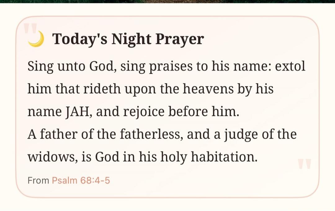 Today's Night Prayer Sing unto God, sing praises to his name: extol him that rideth upon the heavens by his name JAH, and rejoice before him. A father of the fatherless, and a judge of the widows, is God in his holy habitation. From Psalm 68:4-5