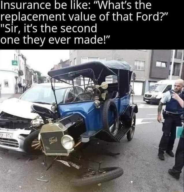 Insurance be like Whats the replacement value of that Ford Sir its the second one they ever made