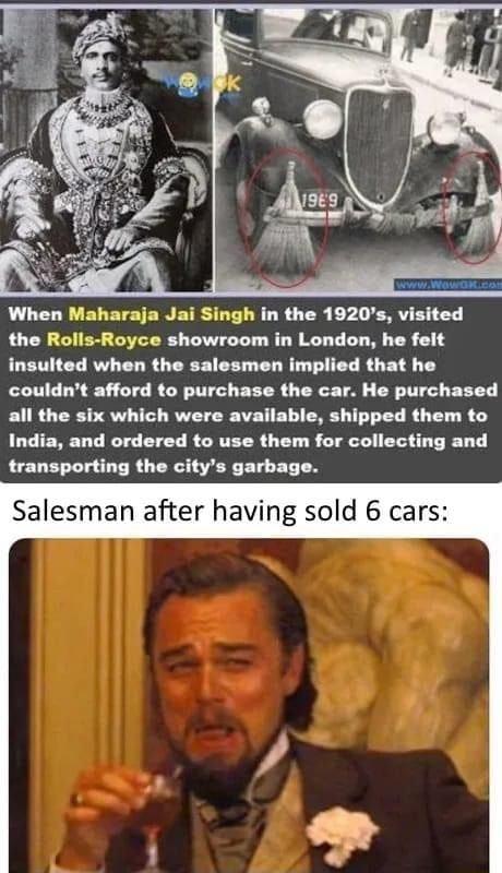 When Maharaja Jai Singh in the 1920s visited the Rolls Royce showroom in London he felt insulted when the salesmen implied that he couldnt afford to purchase the car He purchased all the six which were available shipped them to India and ordered to use them for collecting and transporting the citys garbage Salesman after having sold 6 cars