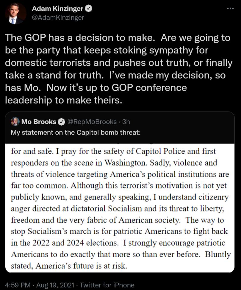 J Adam Kinzinger The GOP has a decision to make Are we going to be the party that keeps stoking sympathy for domestic terrorists and pushes out truth or finally LE GRS ETale B oI 1 V11 s W VCN oy F To Ny o VA ToT 1 T T g WK Te has Mo Now its up to GOP conference leadership to make theirs t Mo Brooks My statement on the Capitol bomb threat for and safe I pray for the safety of Capitol Police and fi