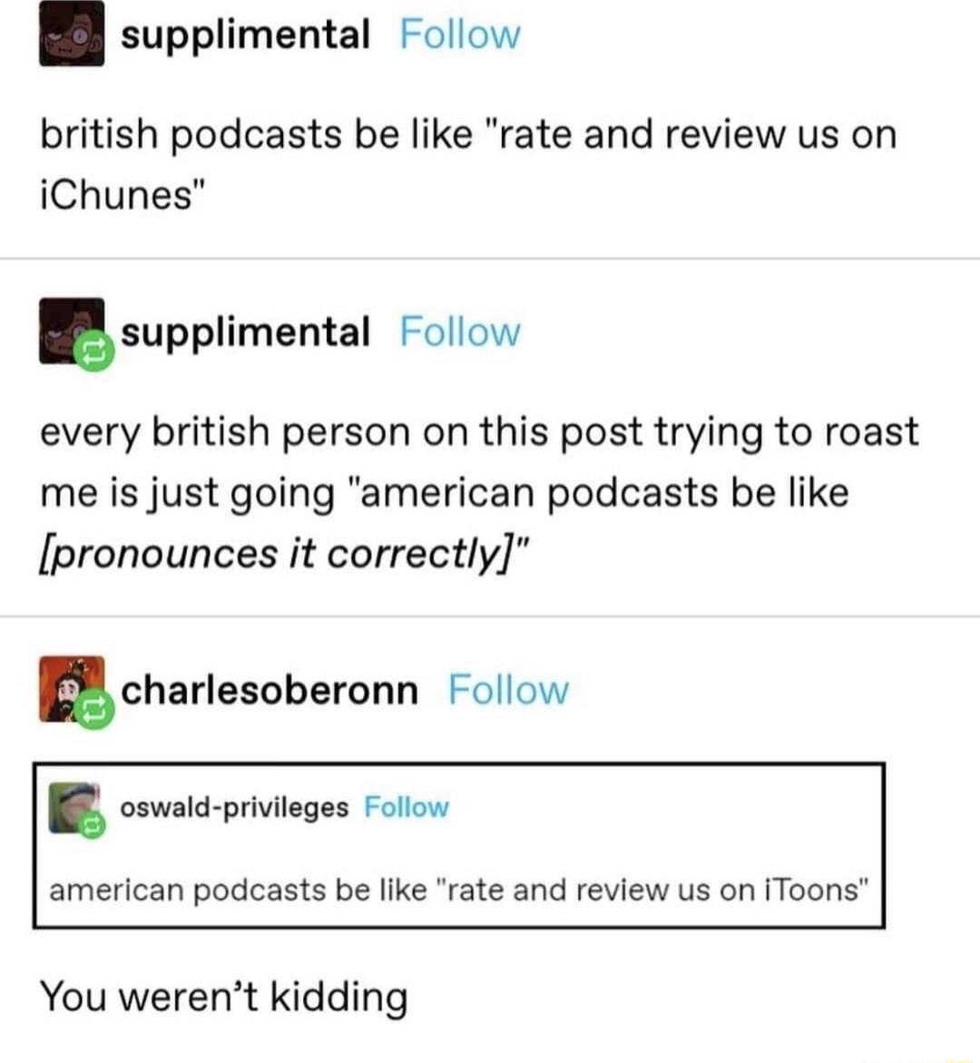 supplimental Follow british podcasts be like rate and review us on iChunes supplimental Follow every british person on this post trying to roast me is just going american podcasts be like pronounces it correctly Echarlesnberonn Follow oswald privileges Follow american podcasts be like rate and review us on iToons You werent kidding