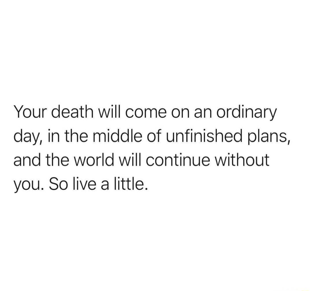 Your death will come on an ordinary day, in the middle of unfinished plans, and the world will continue without you. So live a little.