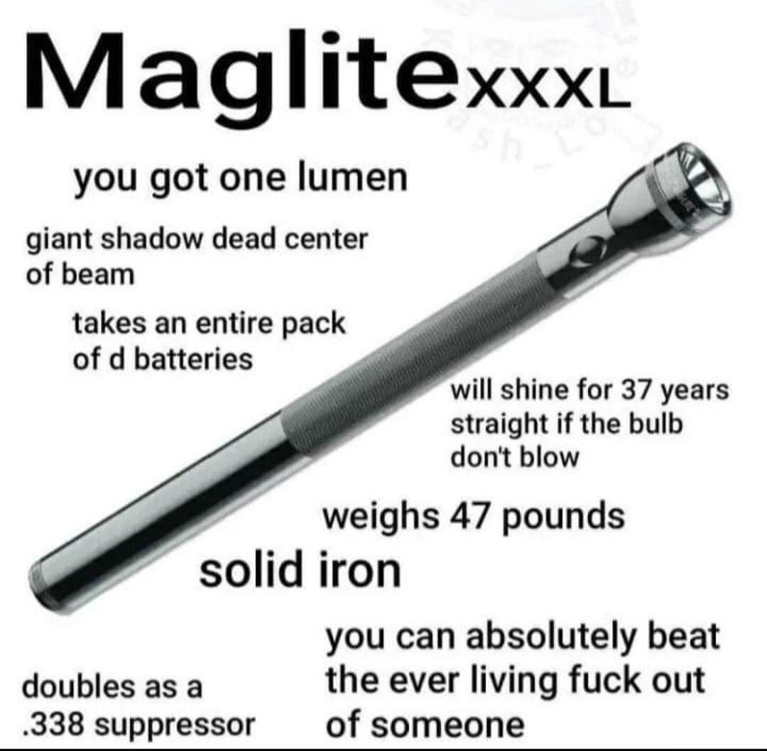 MagliteXXXL you got one lumen giant shadow dead center of beam takes an entire pack of d batteries 4 will shine for 37 years straight if the bulb dont blow weighs 47 pounds solid iron you can absolutely beat doubles as a the ever living fuck out 338 suppressor of someone