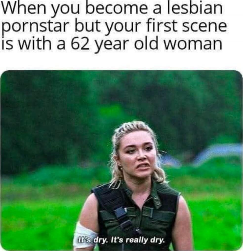 When you become a lesbian pornstar but your first scene is with a 62 year old woman
(It's dry. It's really dry.)