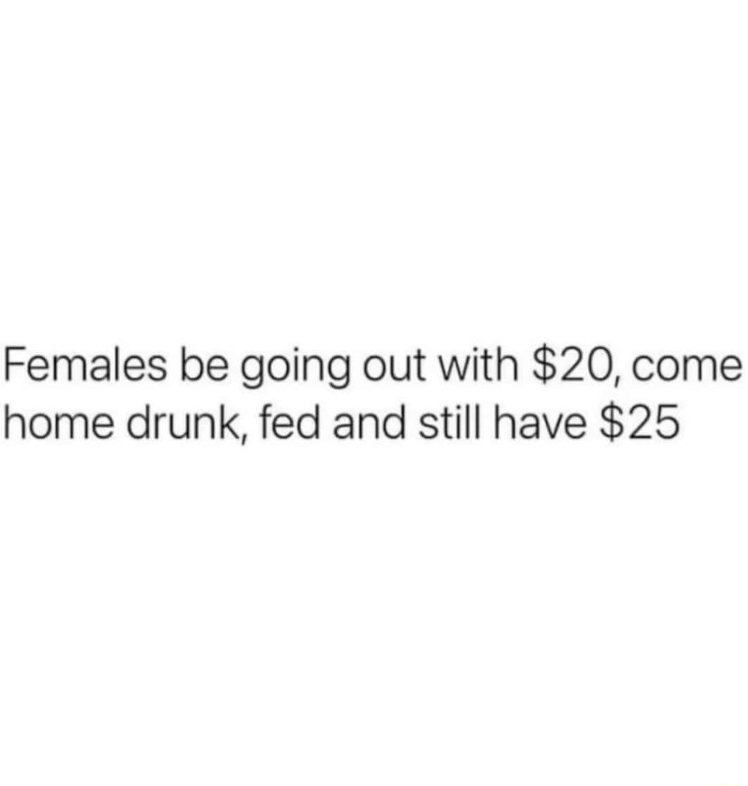 Females be going out with 20 come home drunk fed and still have 25