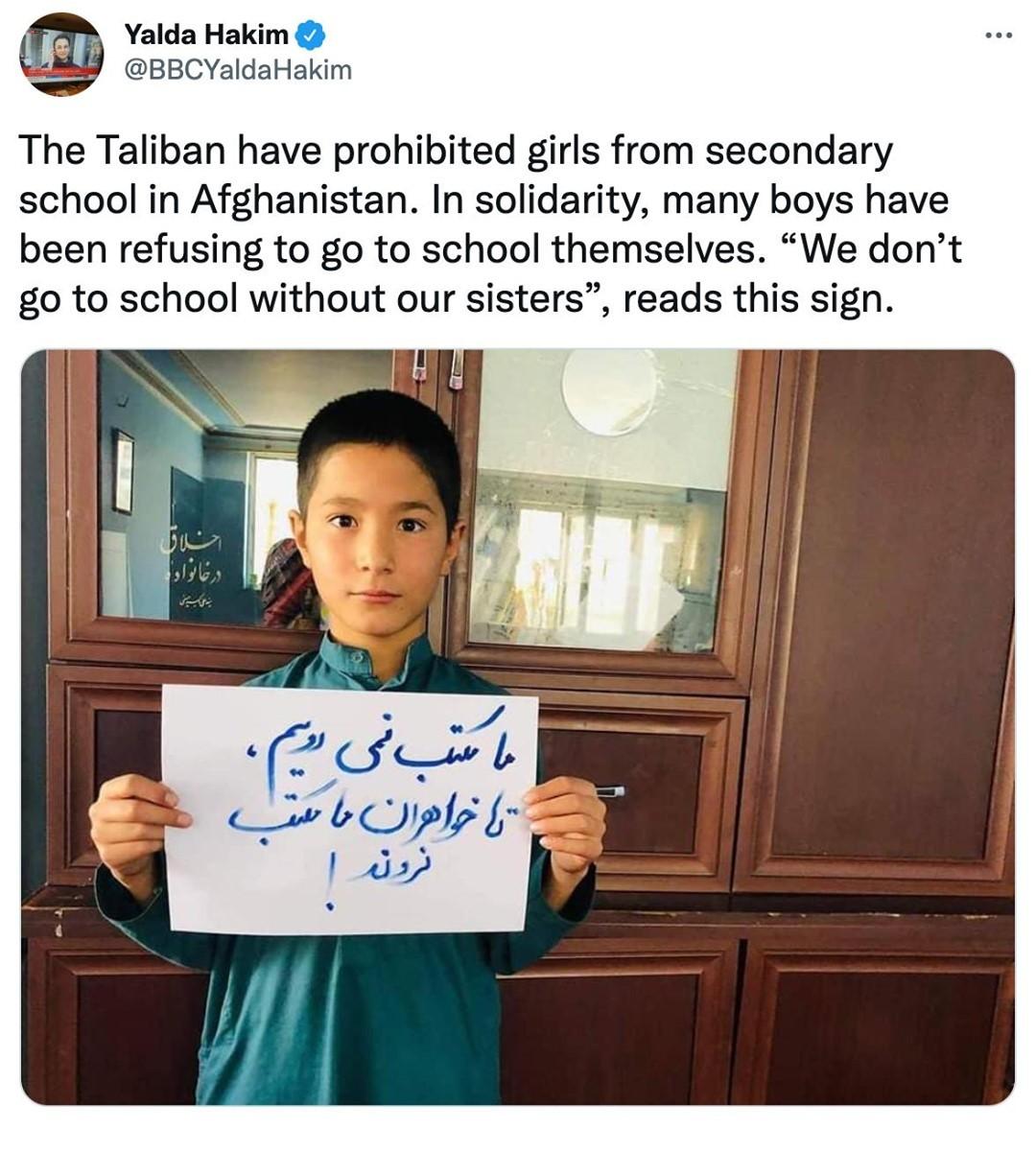 r Yalda Hakim L BBCYaldaHakim The Taliban have prohibited girls from secondary school in Afghanistan In solidarity many boys have been refusing to go to school themselves We dont go to school without our sisters reads this sign