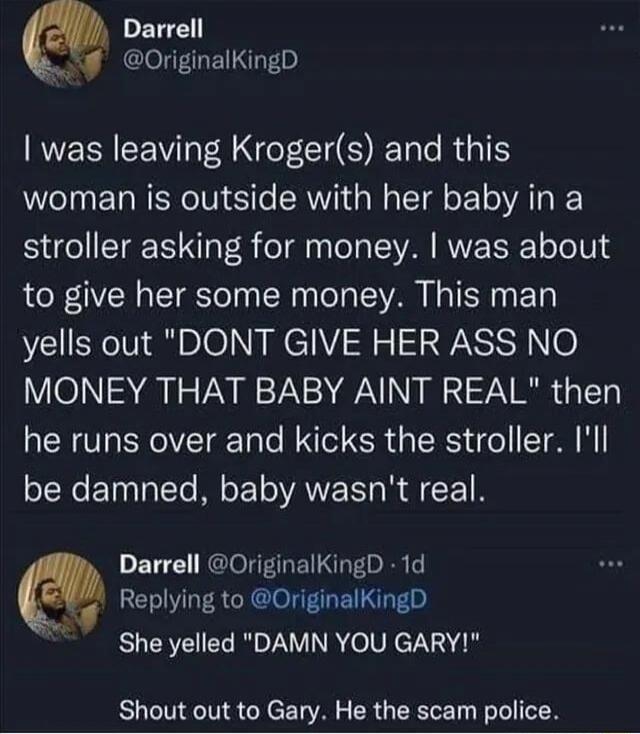I was leaving Kroger(s) and this woman is outside with her baby in a stroller asking for money. I was about to give her some money. This man yells out 