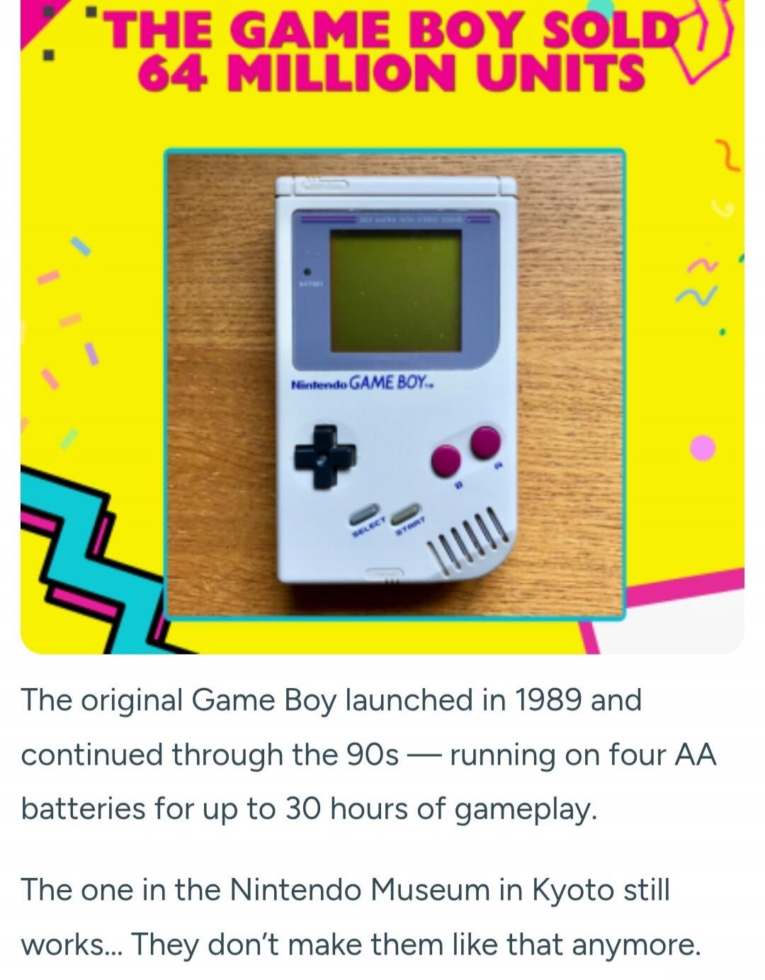 THE GAME BOY SOLD 64 MILLION UNITS. The original Game Boy launched in 1989 and continued through the 90s — running on four AA batteries for up to 30 hours of gameplay. The one in the Nintendo Museum in Kyoto still works... They don't make them like that anymore.