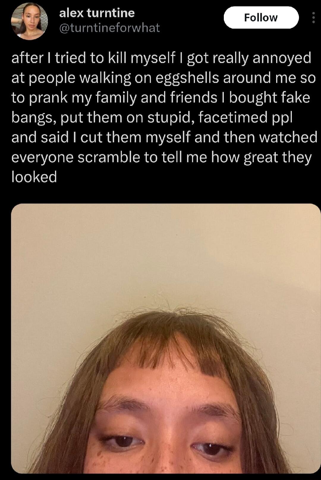 alex turntine k turntineforwhat after tried to kill myself got really annoyed at people walking on eggshells around me so to prank my family and friends bought fake bangs put them on stupid facetimed ppl and said cut them myself and then watched everyone scramble to tell me how great they looked