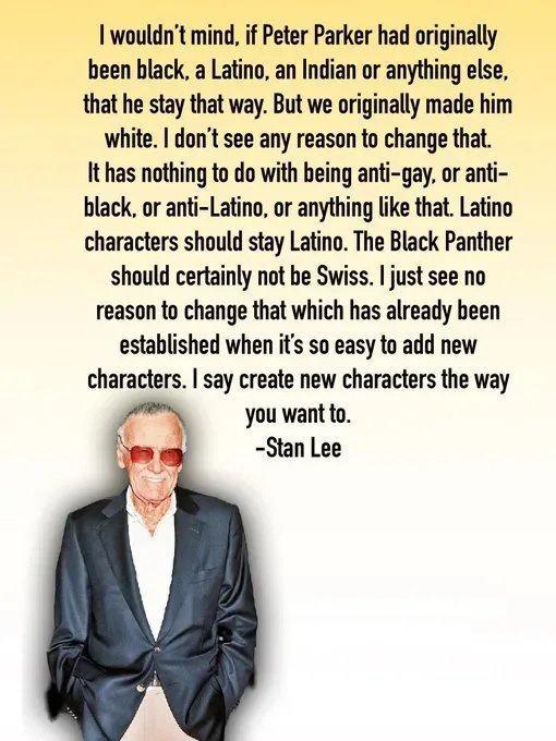 wouldnt mind if Peter Parker had originally been black a Latino an Indian or anything else that he stay that way But we originally made him white dont see any reason to change that It has nothing to do with being anti gay or anti black or anti Latino or anything like that Latino characters should stay Latino The Black Panther should certainly not be Swiss just see no reason to change that which ha