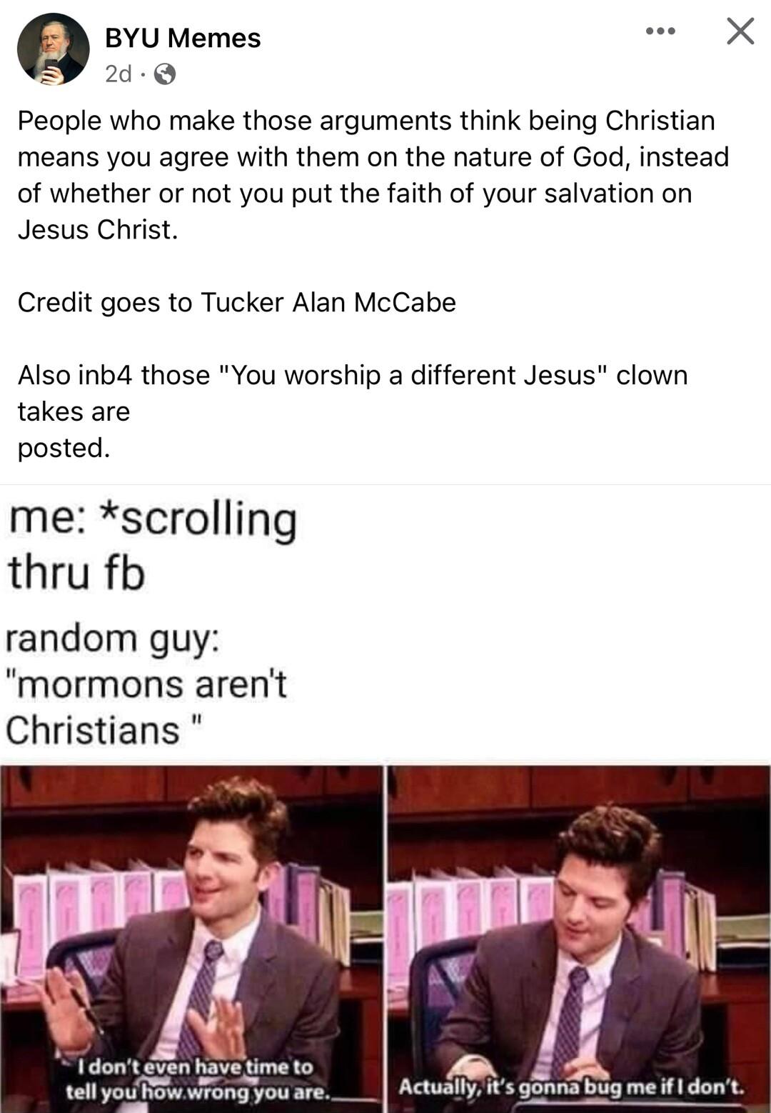 Q BYU Memes X 2d Q People who make those arguments think being Christian means you agree with them on the nature of God instead of whether or not you put the faith of your salvation on Jesus Christ Credit goes to Tucker Alan McCabe Also inb4 those You worship a different Jesus clown takes are posted me scrolling thru fb random guy mormons arent Christians dont ven have time to 8 tellyouFow wrongyo