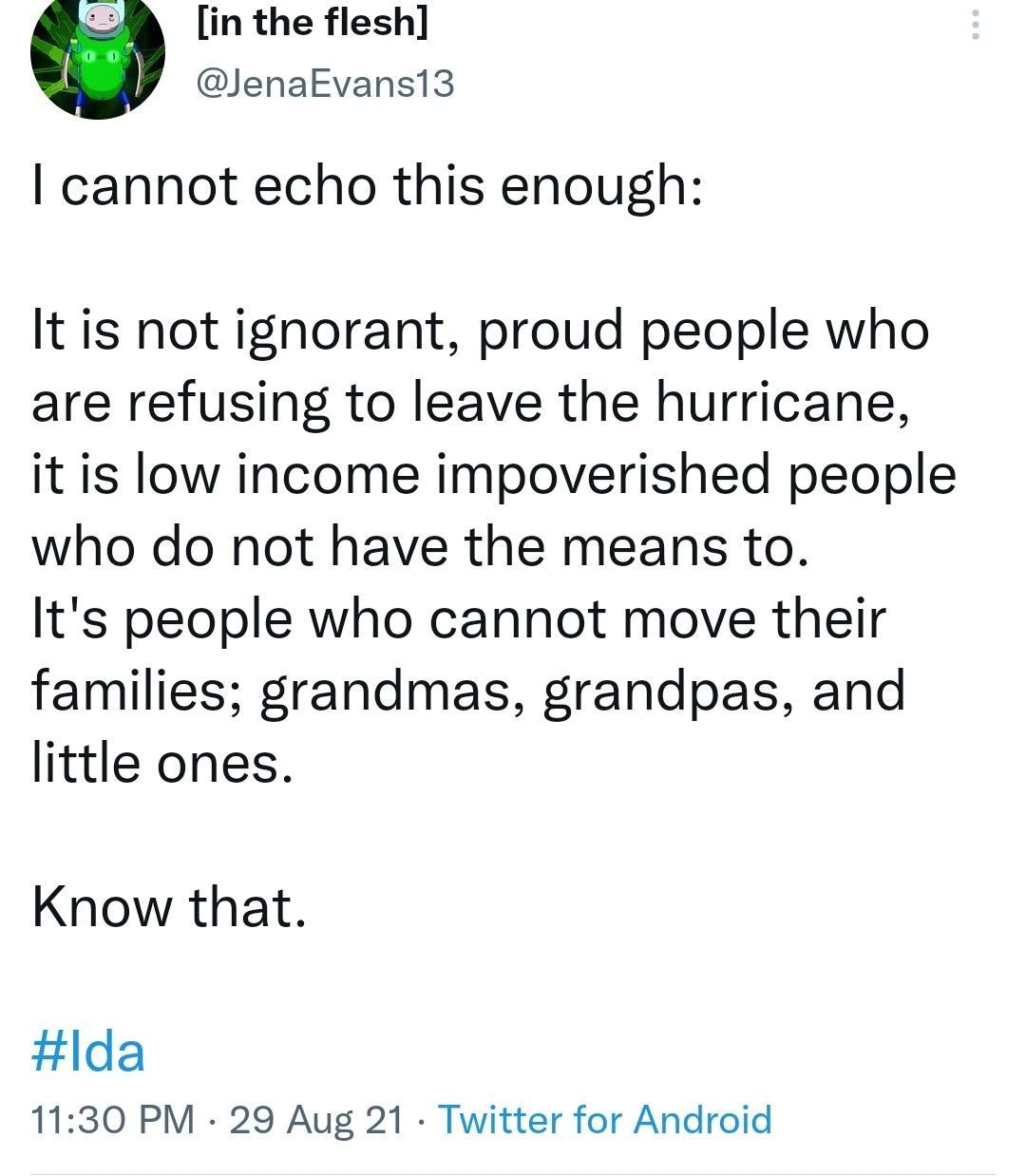 8 in the flesh JenaEvansi13 cannot echo this enough It is not ignorant proud people who are refusing to leave the hurricane it is low income impoverished people who do not have the means to Its people who cannot move their families grandmas grandpas and little ones Know that lda 1130 PM 29 Aug 21 Twitter for Android