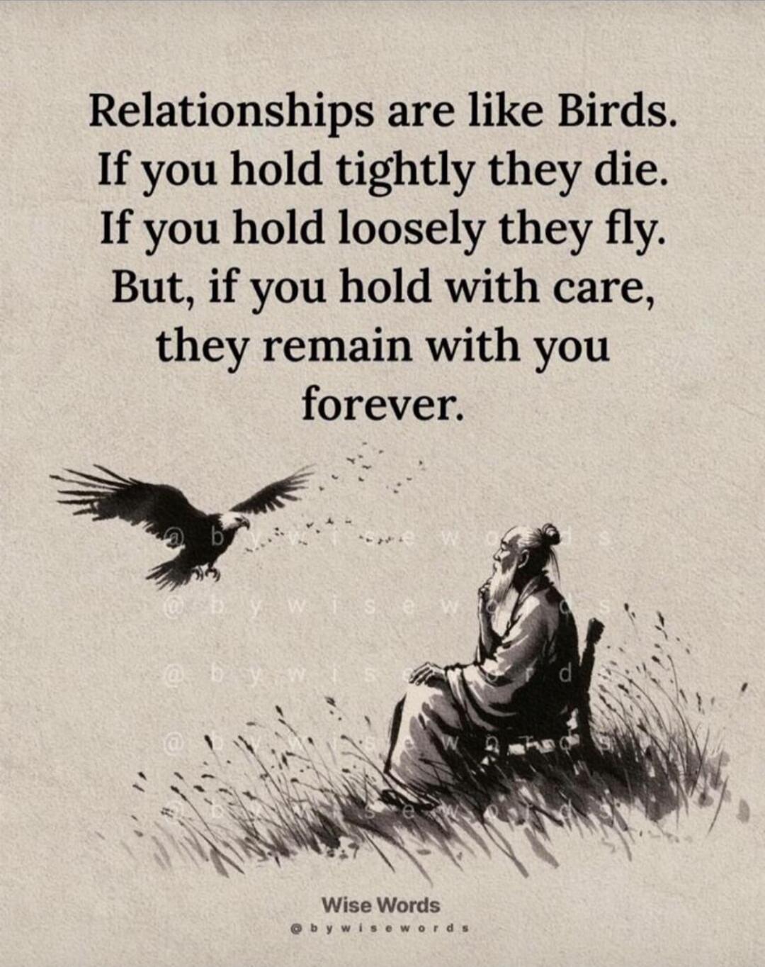 Relationships are like Birds. If you hold tightly they die. If you hold loosely they fly. But, if you hold with care, they remain with you forever.