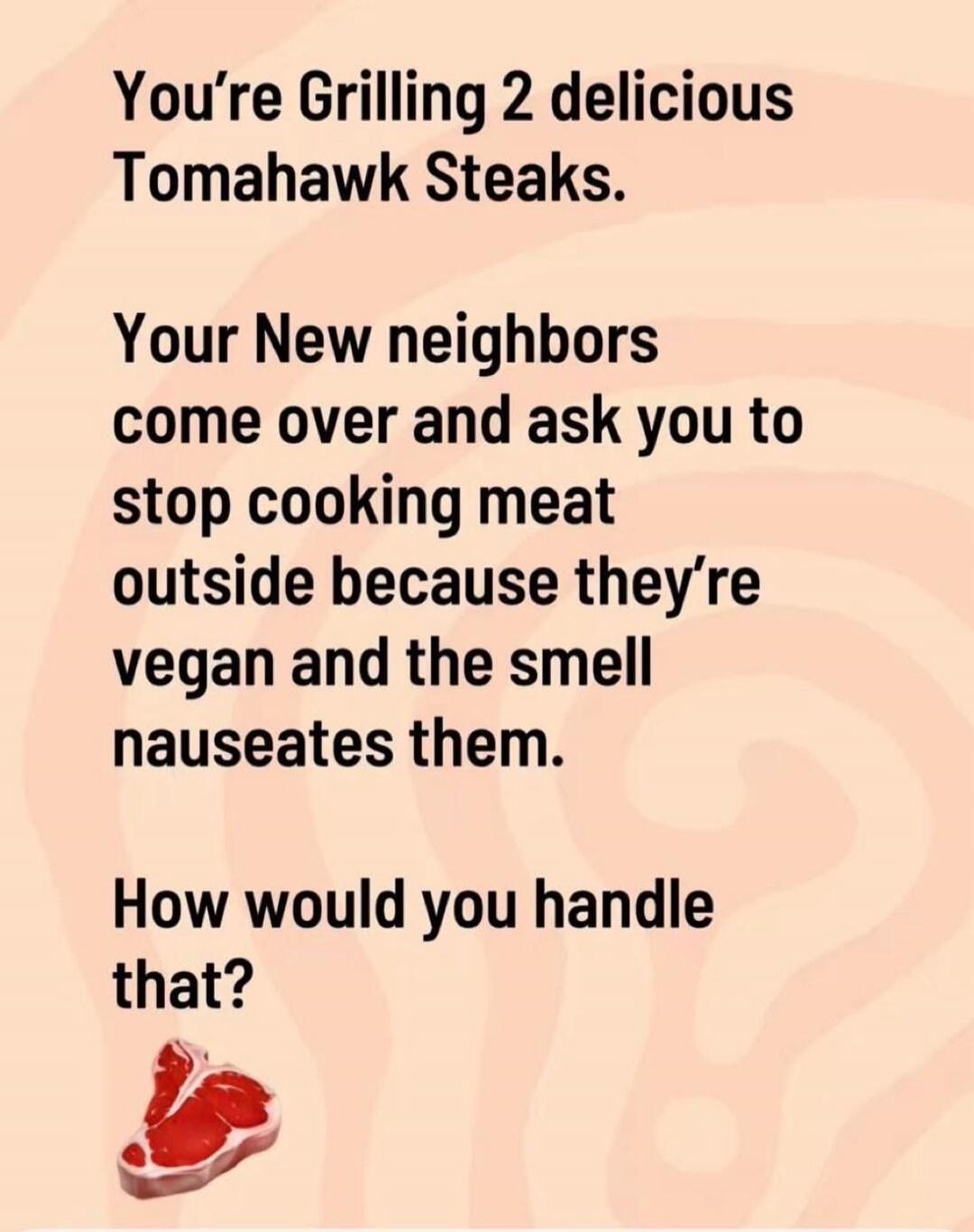 You're Grilling 2 delicious Tomahawk Steaks. Your New neighbors come over and ask you to stop cooking meat outside because they're vegan and the smell nauseates them. How would you handle that?