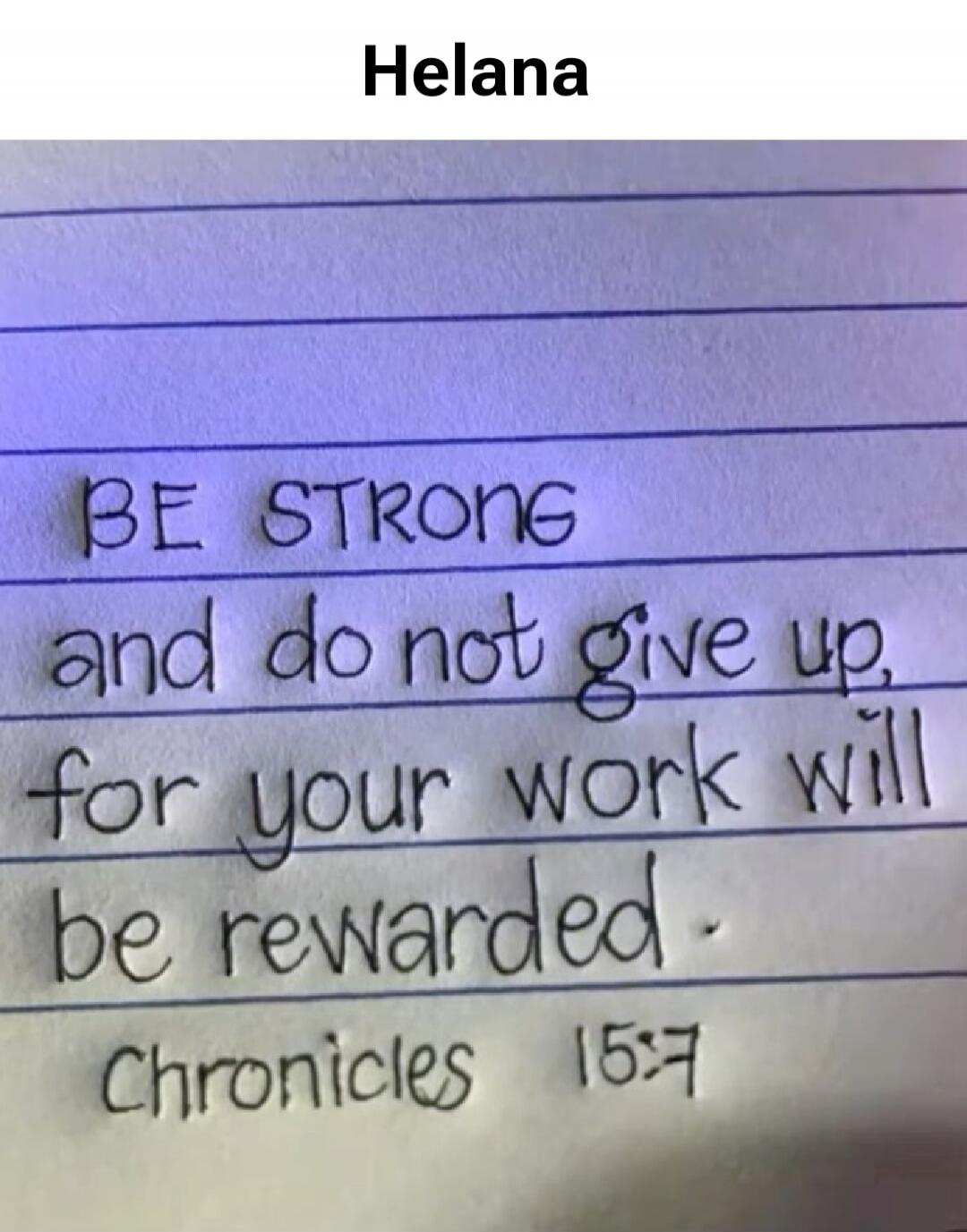 Helana BE STRONG and do not give up, for your work will be rewarded. Chronicles 15:7
