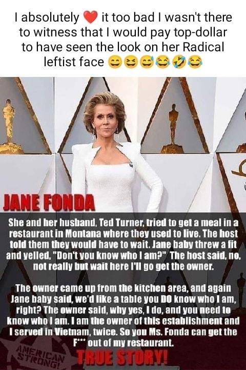absolutely it too bad wasnt there to witness that would pay top dollar to have seen the look on her Radical leftistface s 2 sll ami her lmslan ed Turner iried to yet a meal in a restaurant in Mont where lh used to live The host told them they would have to w Jane baby threw a fit and yelled Dont you know who am The host said no not really but wait here Ill 5o get the owner The owner came up from t