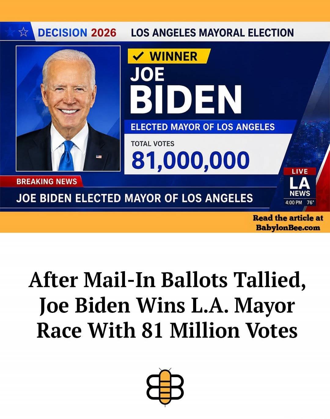 DECISION 2026 LOS ANGELES MAYORAL ELECTION WINNER JOE BIDEN ELECTED MAYOR OF LOS ANGELES TOTAL VOTES 81,000,000 BREAKING NEWS JOE BIDEN ELECTED MAYOR OF LOS ANGELES LIVE LA NEWS 4:00 PM 76° Read the article at BabylonBee.com After Mail-In Ballots Tallied, Joe Biden Wins L.A. Mayor Race With 81 Million Votes