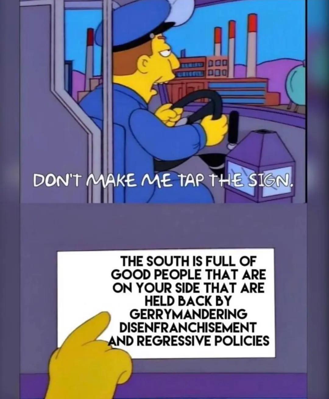 1IN DONT MAKE ME TAP THER THE SOUTH IS FULL OF GOOD PEOPLE THAT ARE ON YOUR SIDE THAT ARE HELD BACK BY GERRYMANDERING DISENFRANCHISEMENT AND REGRESSIVE POLICIES