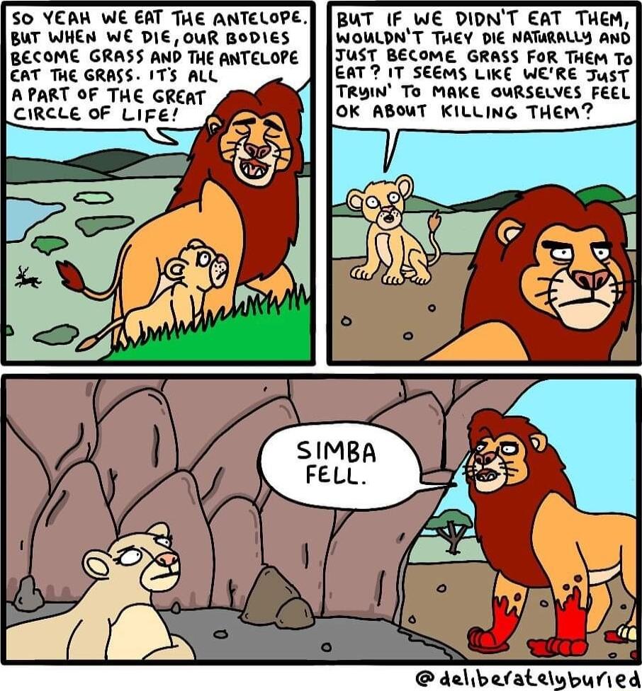 50 YEAW WE EAT THE ANTELOPE BUT WHEN WE DIE OuR BoDIES BECOME GRASS AND THE ANTELOPE T THe GRASS 175 ALL A PART OF THE GREAT CIRCLE OF LiFE BUT IF WE DIDNT EAT THEM WOULDNT TUEY DIE NATURALLY AND TUST BECOME GRASS FOR THEM To EAT 2 1T SEEMS LIKE WERE JusT TRUIN To MAKE GURSELVES FEEL OK ABOWT KILLING THEM h delbefateluburied