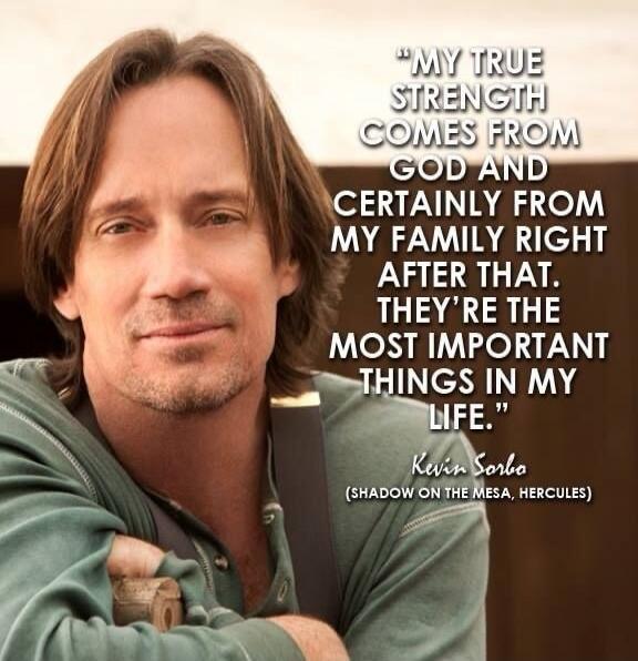 MY TRUE STRENGTH COMES FROM GOD AND CERTAINLY FROM MY FAMILY RIGHT AFTER THAT. THEY'RE THE MOST IMPORTANT THINGS IN MY LIFE. Kevin Sorbo (SHADOW ON THE MESA, HERCULES)