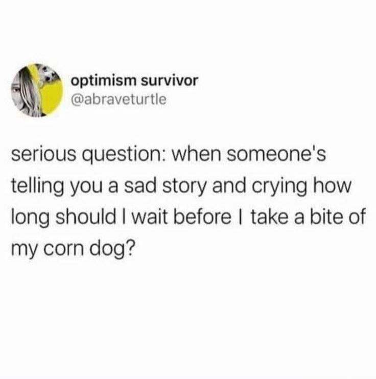 optimism survivor @abraveturtle serious question: when someone's telling you a sad story and crying how long should I wait before I take a bite of my corn dog?