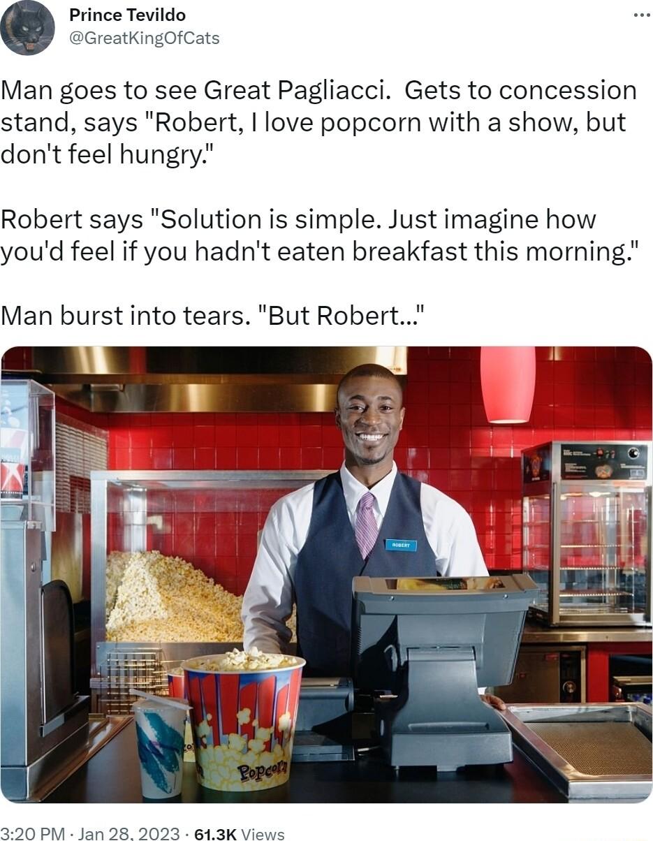 ince Tevildo reatKingOfCats Man goes to see Great Pagliacci Gets to concession stand says Robert love popcorn with a show but dont feel hungry Robert says Solution is simple Just imagine how youd feel if you hadnt eaten breakfast this morning Man burst into tears But Robert 390 PM Jan 28 2023 813K Views