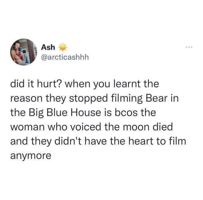 Ash arcticashhh did it hurt when you learnt the reason they stopped filming Bear in the Big Blue House is bcos the woman who voiced the moon died and they didnt have the heart to film anymore