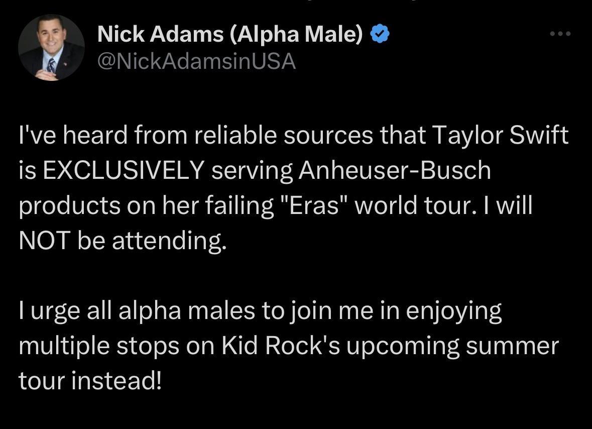Nick Adams Alpha Male GNTRGEERIVETY Ive heard from reliable sources that Taylor Swift S SOV V REETTV V y EIVET S STEL o products on her failing Eras world tour will NOT be attending I urge all alpha males to join me in enjoying multiple stops on Kid Rocks upcoming summer tour instead