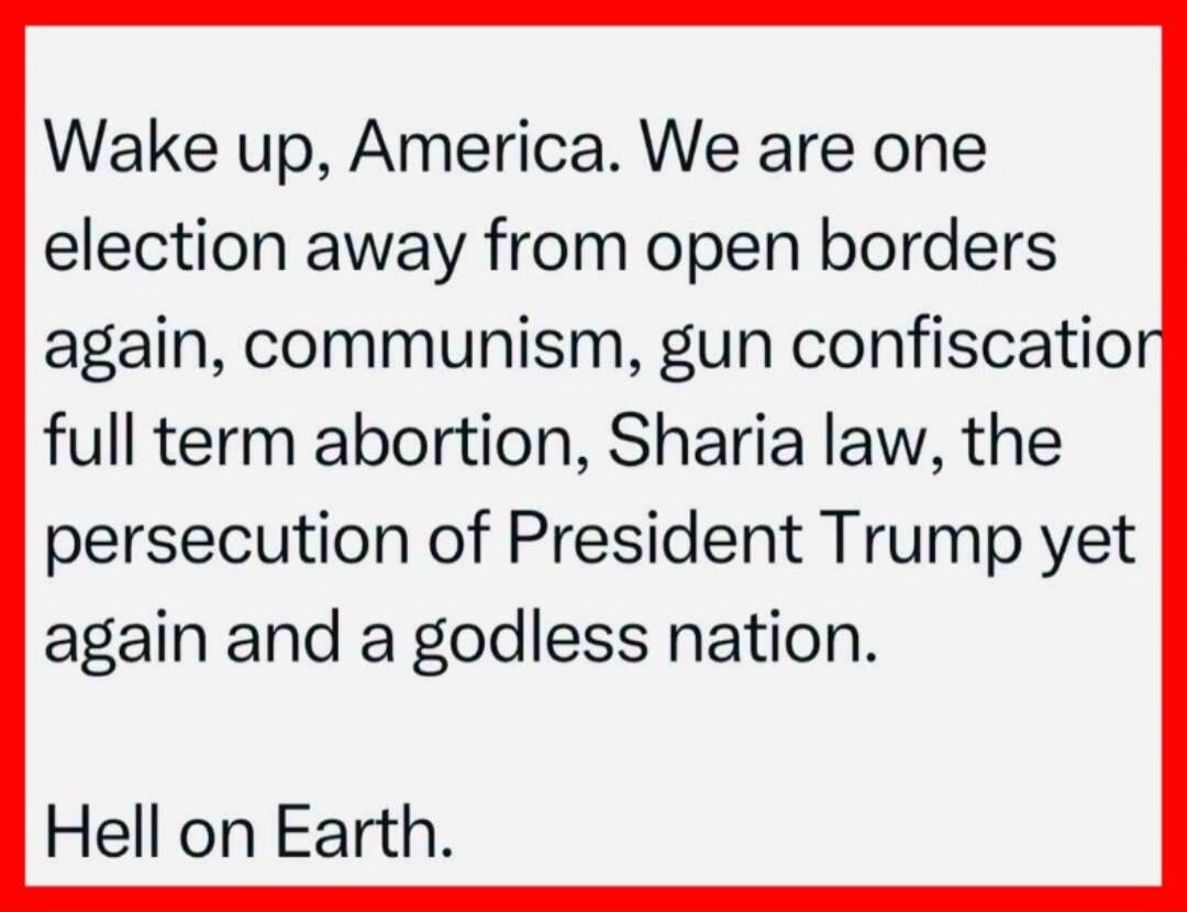 Wake up, America. We are one election away from open borders again, communism, gun confiscation, full term abortion, Sharia law, the persecution of President Trump yet again and a godless nation. Hell on Earth.