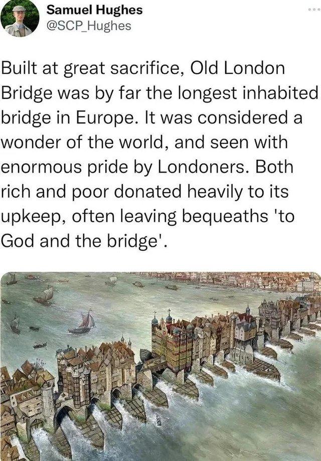 Samuel Hughes SCP Hughes Built at great sacrifice Old London Bridge was by far the longest inhabited bridge in Europe It was considered a wonder of the world and seen with enormous pride by Londoners Both rich and poor donated heavily to its upkeep often leaving bequeaths to God and the bridge