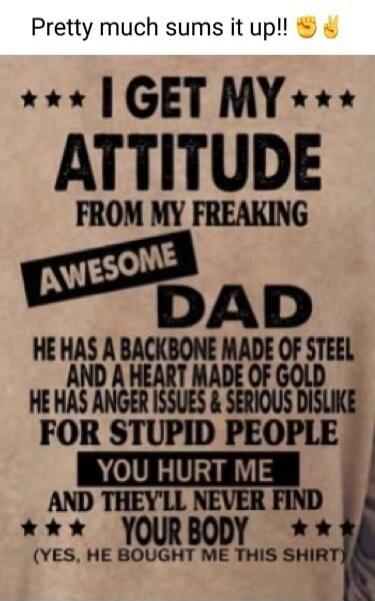 Pretty much sums it up!! I GET MY ATTITUDE FROM MY FREAKING AWESOME DAD. HE HAS A BACKBONE MADE OF STEEL AND A HEART MADE OF GOLD. HE HAS ANGER ISSUES & SERIOUS DISLIKE FOR STUPID PEOPLE. YOU HURT ME AND THEY'LL NEVER FIND YOUR BODY. (YES, HE BOUGHT ME THIS SHIRT)