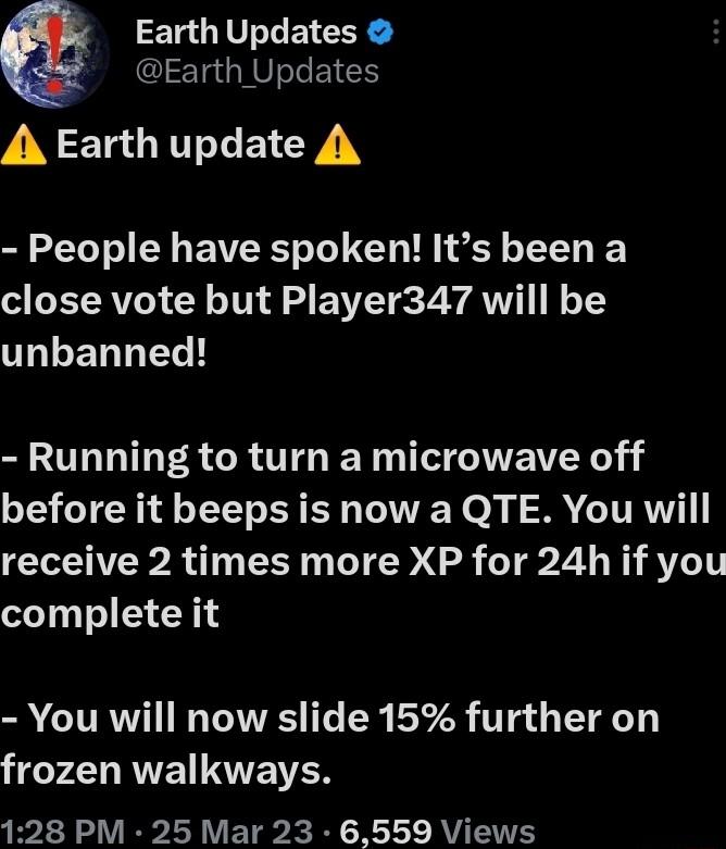 Earth Updates Earth Updates A Earth update A People have spoken Its been a close vote but Player347 will be IRLENNEL L Running to turn a microwave off before it beeps is now a QTE You will receive 2 times more XP for 24h if you complete it S CURW I TR I T 378 TTg T 1 frozen walkways 128 PM 25 Mar 23 6559 Views