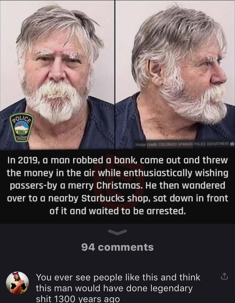 In 2019 a man robbed a bank came out and threw the money in the air while enthusiastically wishing T G T TS G R ER G EL R L T TG over to a nearby Starbucks shop sat down in front of it and waited to be arrested 94 comments RGN LN MERGIEEL R GG this man would have done legendary shit 1300 vears aqo