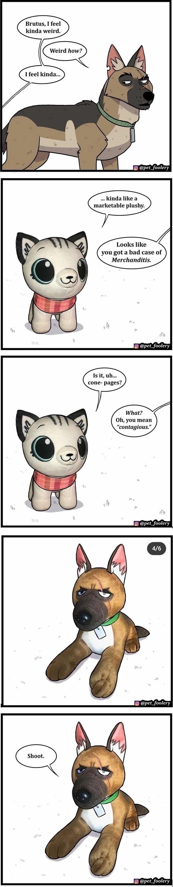 Brutus I feel kinda weird 1feel kinda pet_foolery kinda like a marketable plushy Looks like you got a bad case of Merchanditis pet_foolery Isit uh cone pages What Oh you mean contagious pet_foolery pet_foolery pet foolery