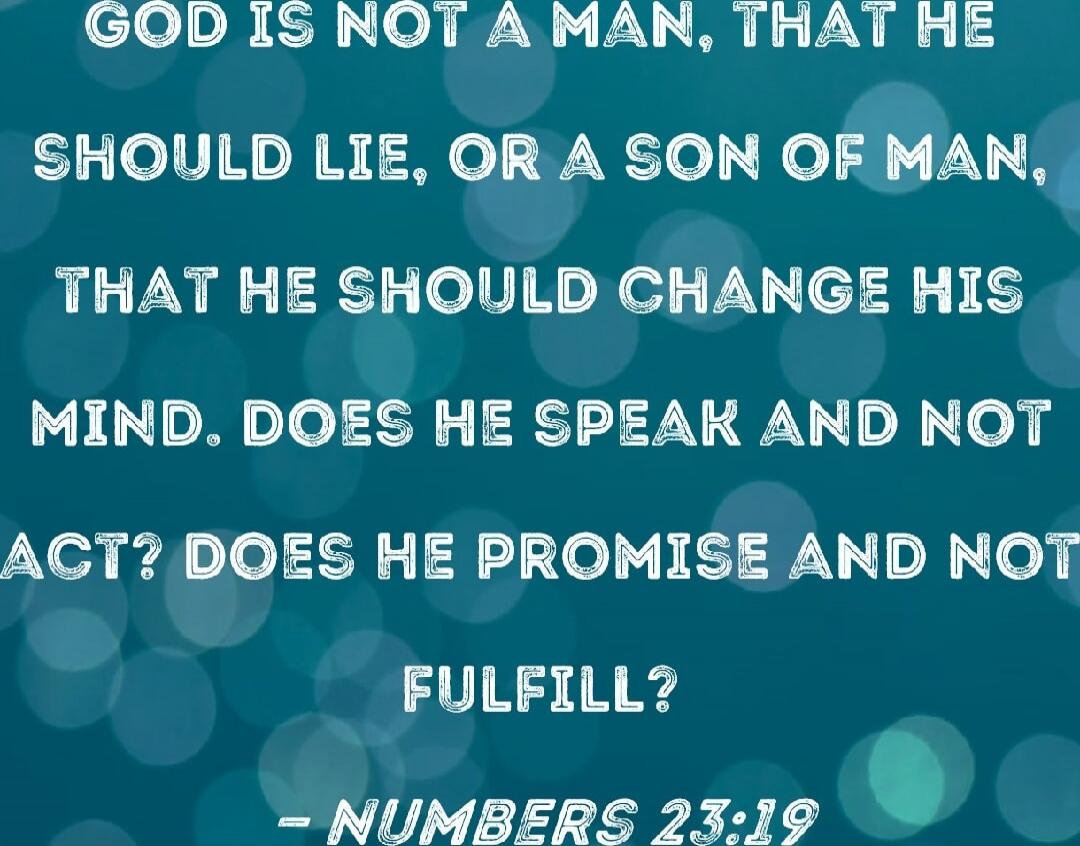 GOD IS NOT A MAN, THAT HE SHOULD LIE, OR A SON OF MAN, THAT HE SHOULD CHANGE HIS MIND. DOES HE SPEAK AND NOT ACT? DOES HE PROMISE AND NOT FULFILL? - NUMBERS 23:19