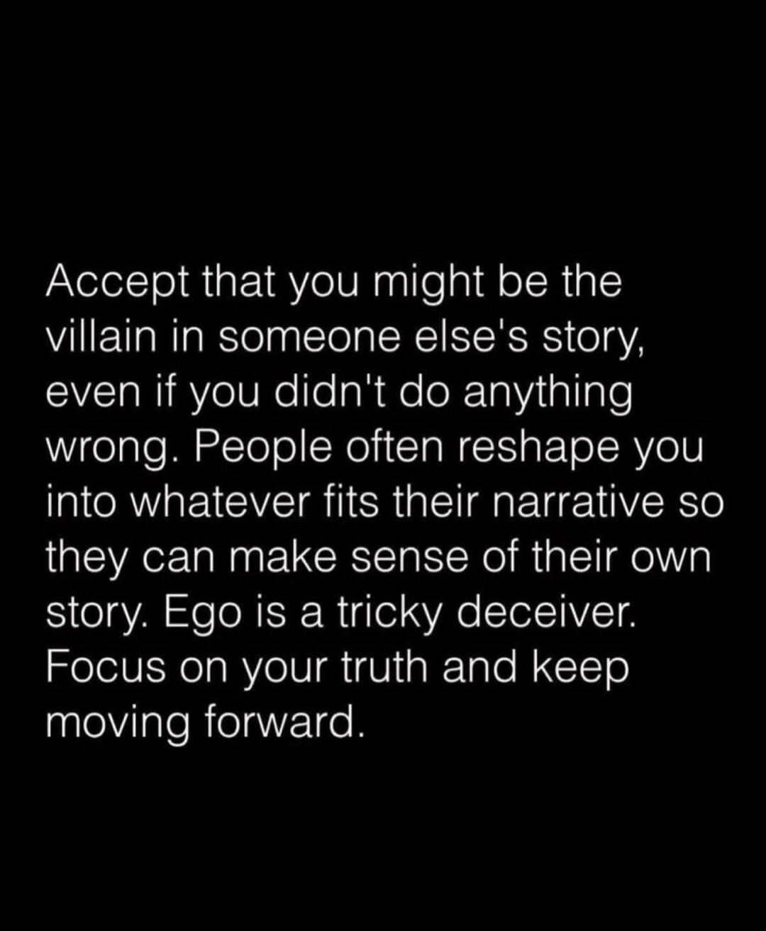 Accept that you might be the villain in someone else's story, even if you didn't do anything wrong. People often reshape you into whatever fits their narrative so they can make sense of their own story. Ego is a tricky deceiver. Focus on your truth and keep moving forward.