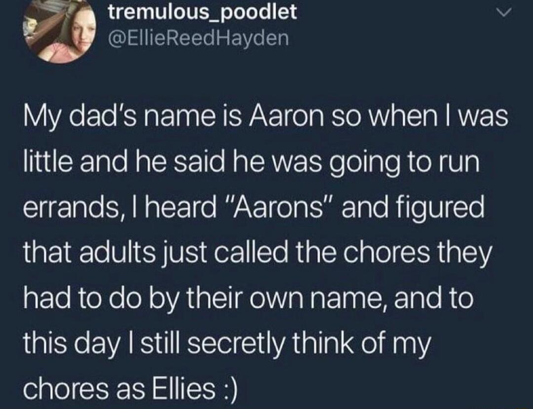 tremulous_poodlet EllieReedHayden My dads name is Aaron so when was little and he said he was going to run errands heard Aarons and figured that adults just called the chores they had to do by their own name and to this day still secretly think of my chores as Ellies