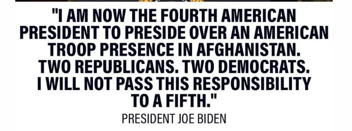 I AM NOW THE FOURTH AMERICAN PRESIDENT TO PRESIDE OVER AN AMERICAN TROOP PRESENCE IN AFGHANISTAN TWO REPUBLICANS TWO DEMOCRATS 1 WILL NOT PASS THIS RESPONSIBILITY TO AFIFTH PRESIDENT JOE BIDEN