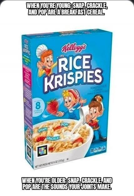 WHEN YOU'RE YOUNG: SNAP, CRACKLE, AND POP ARE A BREAKFAST CEREAL. Kellogg's RICE KRISPIES. WHEN YOU'RE OLDER: SNAP, CRACKLE, AND POP ARE THE SOUNDS YOUR JOINTS MAKE.