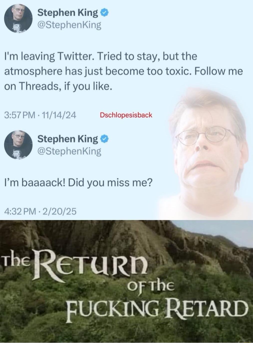 Stephen King Im leaving Twitter Tried to stay but the atmosphere has just become too toxic Follow me on Threads if you like Dschlopesisback Stephen King Im baa ack Did you miss me FUCKING RETARD