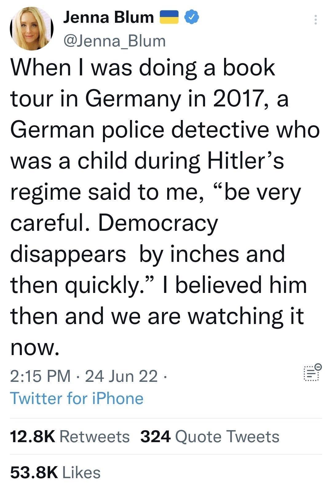Jenna Blum Jenna_Blum When was doing a book tour in Germany in 2017 a German police detective who was a child during Hitlers regime said to me be very careful Democracy disappears by inches and then quickly I believed him then and we are watching it now 215PM 24 Jun 22 Twitter for iPhone 128K Retweets 324 Quote Tweets 538K Likes